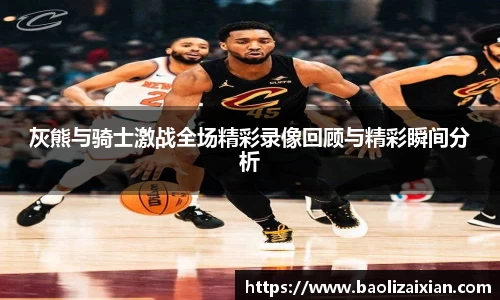 灰熊与骑士激战全场精彩录像回顾与精彩瞬间分析