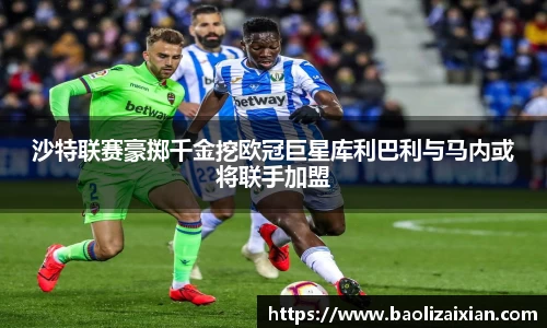 沙特联赛豪掷千金挖欧冠巨星库利巴利与马内或将联手加盟