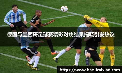 德国与墨西哥足球赛精彩对决结果揭晓引发热议