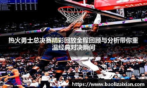 热火勇士总决赛精彩回放全程回顾与分析带你重温经典对决瞬间