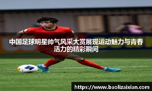 中国足球明星帅气风采大赏展现运动魅力与青春活力的精彩瞬间